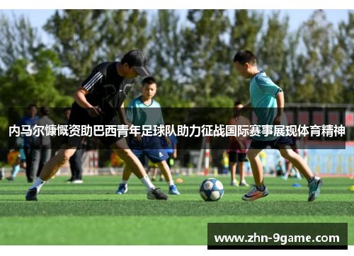 内马尔慷慨资助巴西青年足球队助力征战国际赛事展现体育精神