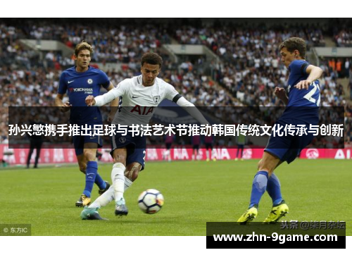 孙兴慜携手推出足球与书法艺术节推动韩国传统文化传承与创新