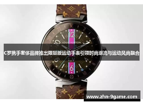 C罗携手奢侈品牌推出限量版运动手表引领时尚潮流与运动风尚融合 C罗携手奢侈品牌推出限量版运动手表引领时尚潮流与运动风尚融合