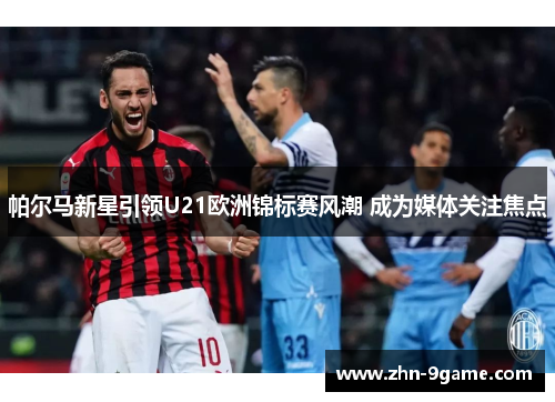 帕尔马新星引领U21欧洲锦标赛风潮 成为媒体关注焦点 帕尔马新星引领U21欧洲锦标赛风潮 成为媒体关注焦点