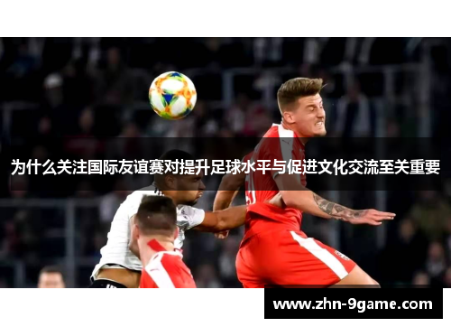 为什么关注国际友谊赛对提升足球水平与促进文化交流至关重要