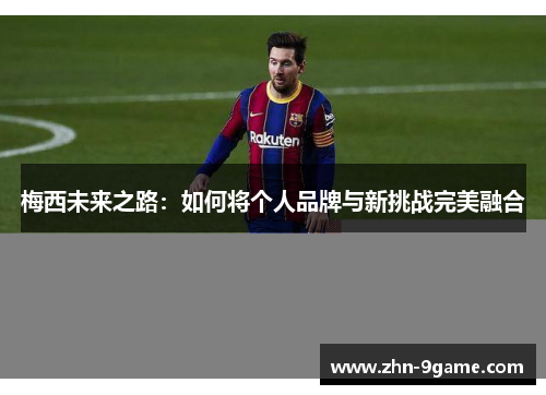 梅西未来之路：如何将个人品牌与新挑战完美融合