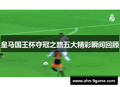 皇马国王杯夺冠之路五大精彩瞬间回顾 皇马国王杯夺冠之路五大精彩瞬间回顾