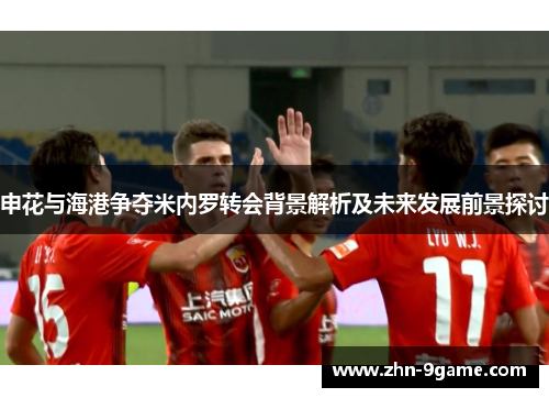 申花与海港争夺米内罗转会背景解析及未来发展前景探讨 申花与海港争夺米内罗转会背景解析及未来发展前景探讨