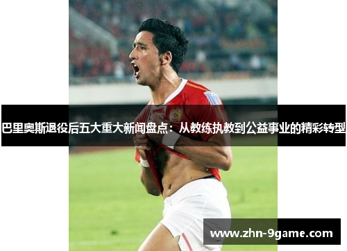 巴里奥斯退役后五大重大新闻盘点:从教练执教到公益事业的精彩转型 巴里奥斯退役后五大重大新闻盘点:从教练执教到公益事业的精彩转型
