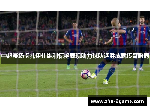 中超赛场卡扎伊什维利惊艳表现助力球队连胜成就传奇瞬间