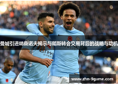 曼城引进胡桑诺夫揭示与朗斯转会交易背后的战略与动机