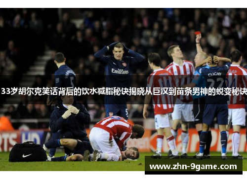 33岁胡尔克笑话背后的饮水减脂秘诀揭晓从巨汉到苗条男神的蜕变秘诀