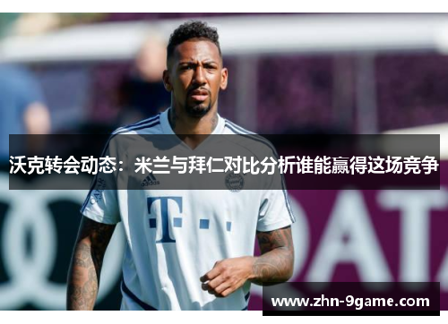 沃克转会动态：米兰与拜仁对比分析谁能赢得这场竞争