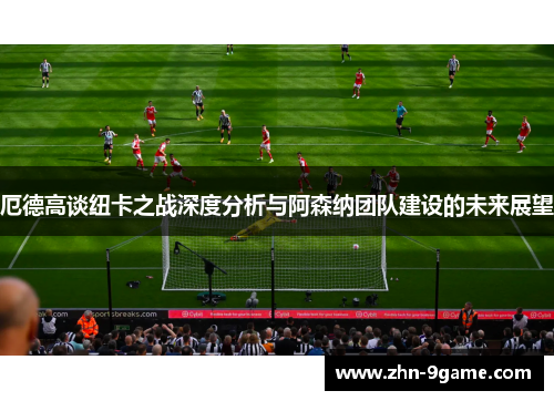 厄德高谈纽卡之战深度分析与阿森纳团队建设的未来展望