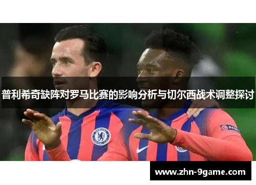 普利希奇缺阵对罗马比赛的影响分析与切尔西战术调整探讨