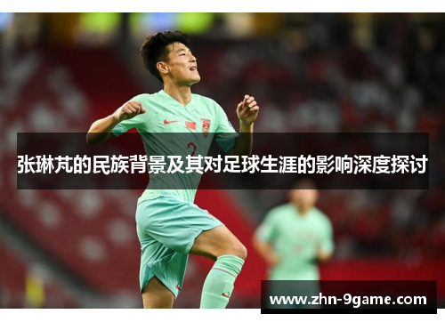 张琳芃的民族背景及其对足球生涯的影响深度探讨