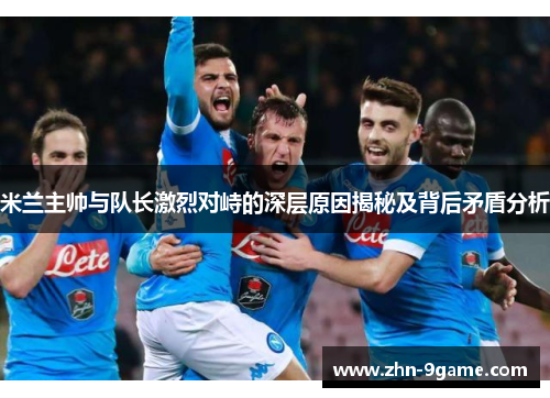 米兰主帅与队长激烈对峙的深层原因揭秘及背后矛盾分析