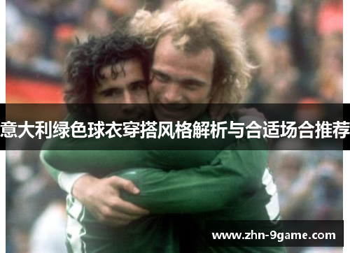 意大利绿色球衣穿搭风格解析与合适场合推荐 意大利绿色球衣穿搭风格解析与合适场合推荐