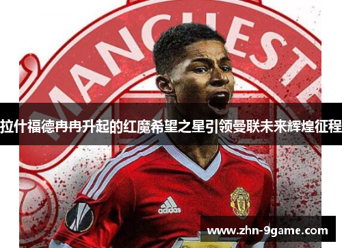 拉什福德冉冉升起的红魔希望之星引领曼联未来辉煌征程