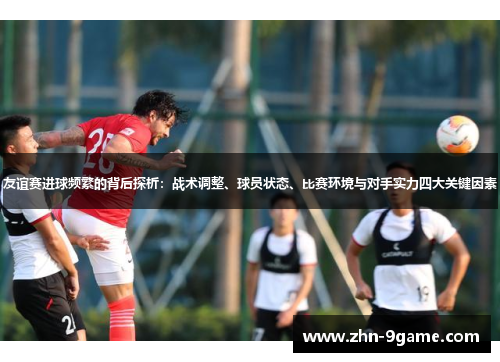 友谊赛进球频繁的背后探析：战术调整、球员状态、比赛环境与对手实力四大关键因素