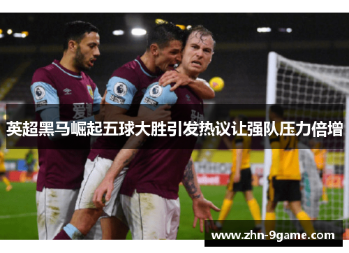 英超黑马崛起五球大胜引发热议让强队压力倍增