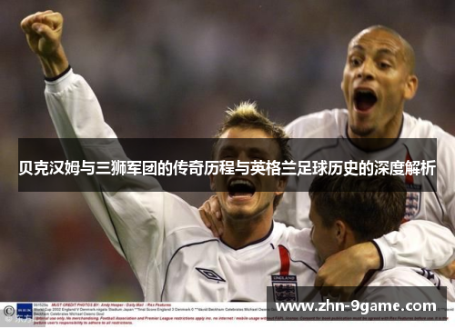 贝克汉姆与三狮军团的传奇历程与英格兰足球历史的深度解析