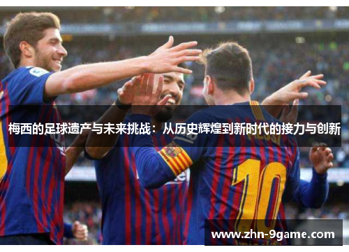 梅西的足球遗产与未来挑战:从历史辉煌到新时代的接力与创新 梅西的足球遗产与未来挑战:从历史辉煌到新时代的接力与创新