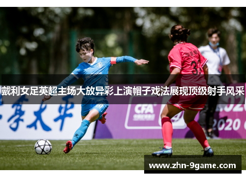 戴利女足英超主场大放异彩上演帽子戏法展现顶级射手风采